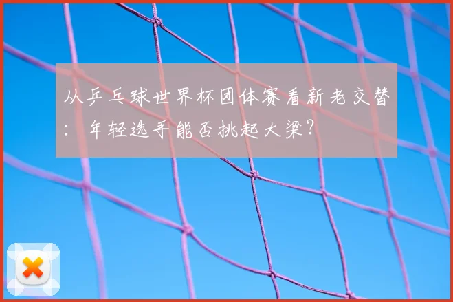 从乒乓球世界杯团体赛看新老交替：年轻选手能否挑起大梁？