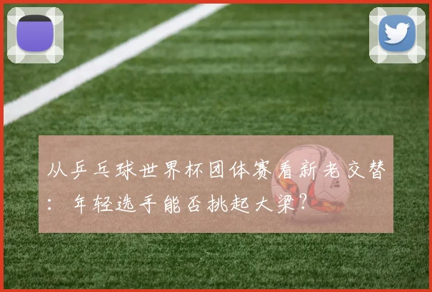 从乒乓球世界杯团体赛看新老交替：年轻选手能否挑起大梁？
