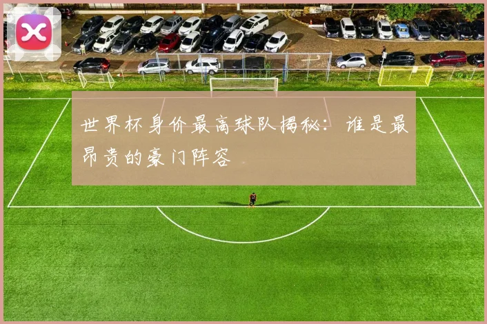 世界杯身价最高球队揭秘:谁是最昂贵的豪门阵容