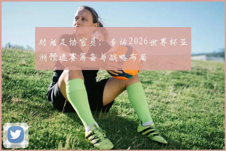 对话足协官员：专访2026世界杯亚洲预选赛筹备与战略布局