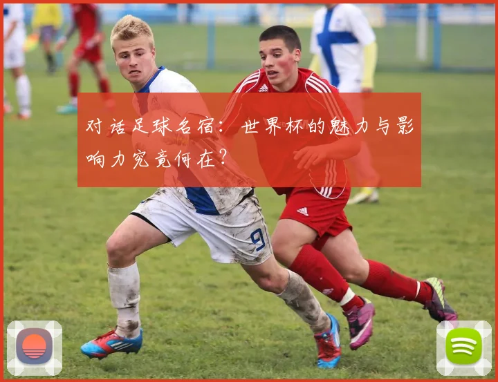 对话足球名宿：世界杯的魅力与影响力究竟何在？