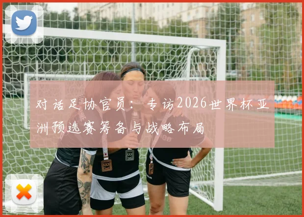 对话足协官员：专访2026世界杯亚洲预选赛筹备与战略布局