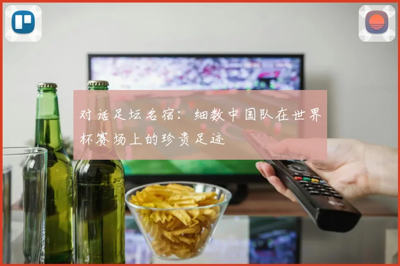对话足坛名宿：细数中国队在世界杯赛场上的珍贵足迹