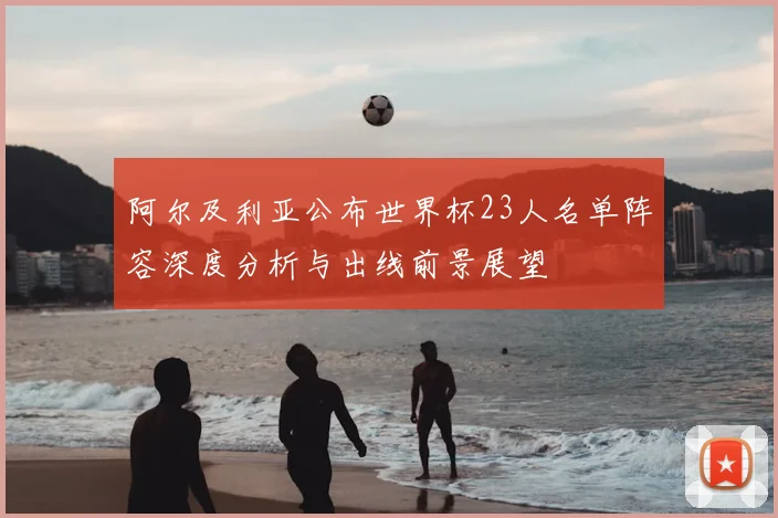 阿尔及利亚公布世界杯23人名单阵容深度分析与出线前景展望