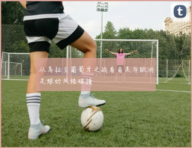 从乌拉圭葡萄牙之战看南美与欧洲足球的风格碰撞