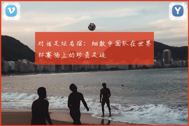 对话足坛名宿：细数中国队在世界杯赛场上的珍贵足迹
