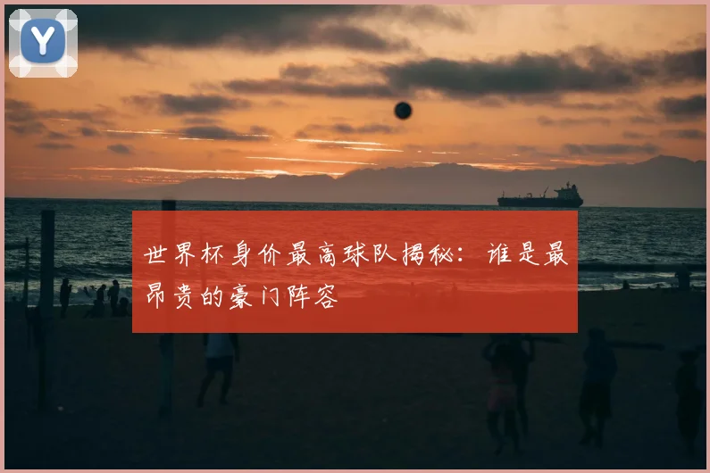 世界杯身价最高球队揭秘:谁是最昂贵的豪门阵容