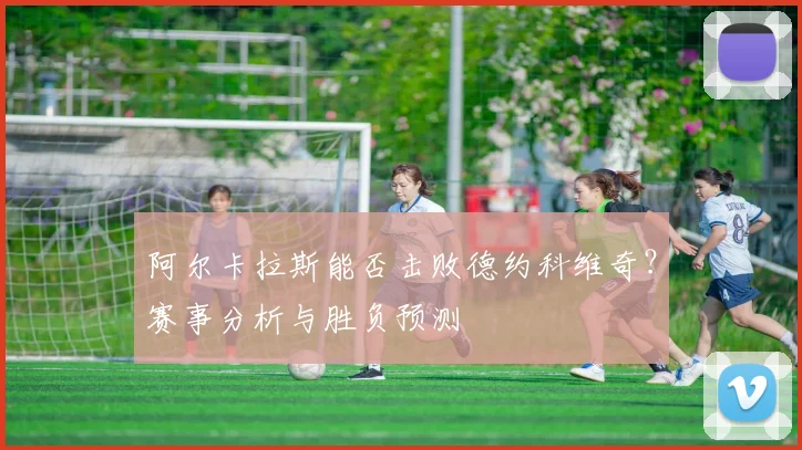 阿尔卡拉斯能否击败德约科维奇？赛事分析与胜负预测