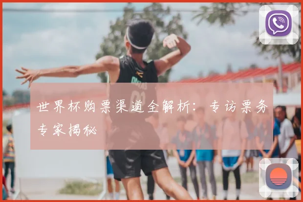 世界杯购票渠道全解析:专访票务专家揭秘