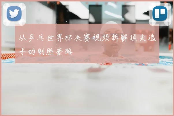 从乒乓世界杯决赛视频拆解顶尖选手的制胜套路