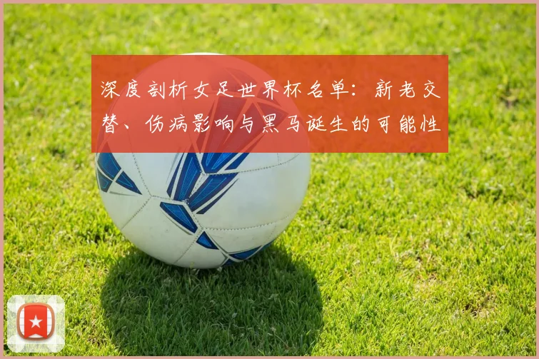 深度剖析女足世界杯名单：新老交替、伤病影响与黑马诞生的可能性