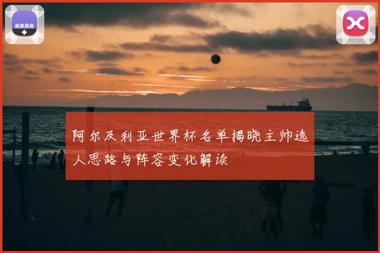 阿尔及利亚世界杯名单揭晓主帅选人思路与阵容变化解读