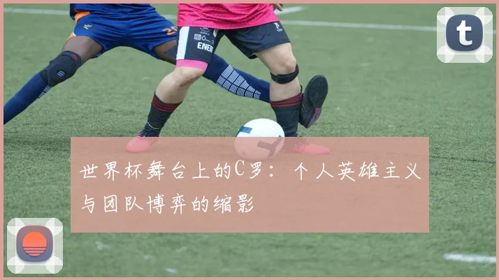世界杯舞台上的C罗:个人英雄主义与团队博弈的缩影