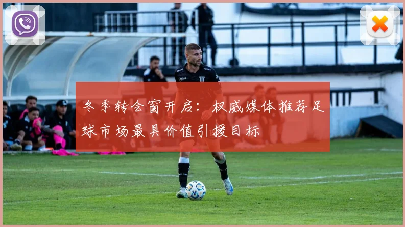冬季转会窗开启：权威媒体推荐足球市场最具价值引援目标